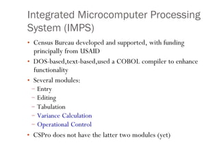 Integrated Microcomputer Processing
System (IMPS)
• Census Bureau developed and supported, with funding
principally from USAID
• DOS-based,text-based,used a COBOL compiler to enhance
functionality
• Several modules:
–
–
–
–
–
Entry
Editing
Tabulation
Variance Calculation
Operational Control
9
• CSPro does not have the latter two modules (yet)
 