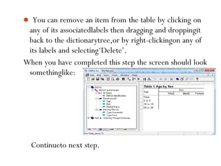  You can remove an item from the table by clicking on
any of its associatedlabels then dragging and droppingit
back to the dictionarytree,or by right-clickingon any of
its labels and selecting‘Delete’.
When you have completed this step the screen should look
somethinglike:
80
Continueto next step.
 