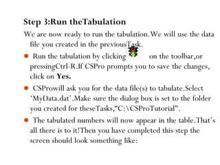 81
Step 3:Run theTabulation
We are now ready to run the tabulation.We will use the data
file you created in the previousTask.
 Run the tabulation by clicking on the toolbar,or
pressingCtrl-R.If CSPro prompts you to save the changes,
click on Yes.
 CSProwill ask you for the data file(s) to tabulate.Select
‘MyData.dat’.Make sure the dialog box is set to the folder
you created for theseTasks,“C:CSProTutorial".
 The tabulated numbers will now appear in the table.That’s
all there is to it!Then you have completed this step the
screen should look something like:
 
