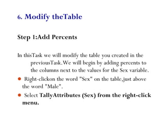 83
6. Modify theTable
Step 1:Add Percents
In thisTask we will modify the table you created in the
previousTask.We will begin by adding percents to
the columns next to the values for the Sex variable.
 Right-clickon the word "Sex" on the table,just above
the word "Male".
 Select TallyAttributes (Sex) from the right-click
menu.
 