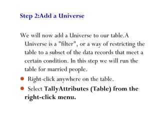 86
Step 2:Add a Universe
We will now add a Universe to our table.A
Universe is a "filter", or a way of restricting the
table to a subset of the data records that meet a
certain condition. In this step we will run the
table for married people.
 Right-click anywhere on the table.
 Select TallyAttributes (Table) from the
right-click menu.
 