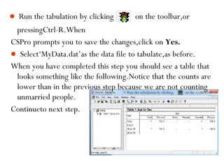  Run the tabulation by clicking on the toolbar,or
pressingCtrl-R.When
CSPro prompts you to save the changes,click on Yes.
 Select‘MyData.dat’as the data file to tabulate,as before.
When you have completed this step you should see a table that
looks something like the following.Notice that the counts are
lower than in the previous step because we are not counting
unmarried people.
Continueto next step.
88
 