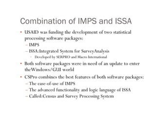 10
Combination of IMPS and ISSA
• USAID was funding the development of two statistical
processing software packages:
– IMPS
– ISSA:Integrated System for SurveyAnalysis
• Developed by SERPRO and Macro International
• Both software packages were in need of an update to enter
theWindows/GUI world
• CSPro combines the best features of both software packages:
– The ease-of-use of IMPS
– The advanced functionality and logic language of ISSA
– Called:Census and Survey Processing System
 