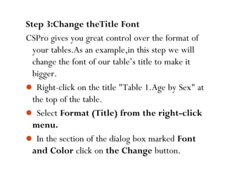 89
Step 3:Change theTitle Font
CSPro gives you great control over the format of
your tables.As an example,in this step we will
change the font of our table’s title to make it
bigger.
 Right-click on the title "Table 1.Age by Sex" at
the top of the table.
 Select Format (Title) from the right-click
menu.
 In the section of the dialog box marked Font
and Color click on the Change button.
 