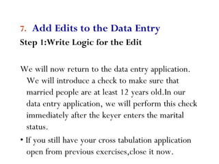 9
7. Add Edits to the Data Entry
Step 1:Write Logic for the Edit
We will now return to the data entry application.
We will introduce a check to make sure that
married people are at least 12 years old.In our
data entry application, we will perform this check
immediately after the keyer enters the marital
status.
• If you still have your cross tabulation application
open from previous exercises,close it now.
 