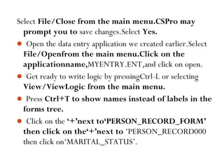 92
Select File/Close from the main menu.CSPro may
prompt you to save changes.Select Yes.
 Open the data entry application we created earlier.Select
File/Openfrom the main menu.Click on the
applicationname,MYENTRY.ENT,and click on open.
 Get ready to write logic by pressingCtrl-L or selecting
View/ViewLogic from the main menu.
 Press Ctrl+T to show names instead of labels in the
forms tree.
 Click on the ‘+’next to‘PERSON_RECORD_FORM’
then click on the‘+’next to ‘PERSON_RECORD000
then click on‘MARITAL_STATUS’.
 