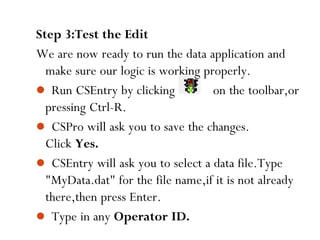 97
Step 3:Test the Edit
We are now ready to run the data application and
make sure our logic is working properly.
 Run CSEntry by clicking on the toolbar,or
pressing Ctrl-R.
 CSPro will ask you to save the changes.
Click Yes.
 CSEntry will ask you to select a data file.Type
"MyData.dat" for the file name,if it is not already
there,then press Enter.
 Type in any Operator ID.
 