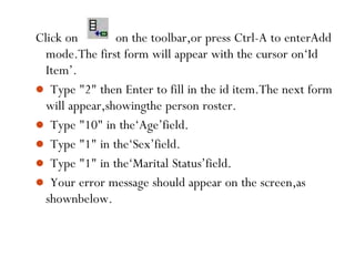 Click on on the toolbar,or press Ctrl-A to enterAdd
mode.The first form will appear with the cursor on‘Id
Item’.
 Type "2" then Enter to fill in the id item.The next form
will appear,showingthe person roster.
 Type "10" in the‘Age’field.
 Type "1" in the‘Sex’field.
 Type "1" in the‘Marital Status’field.
 Your error message should appear on the screen,as
shownbelow.
98
 