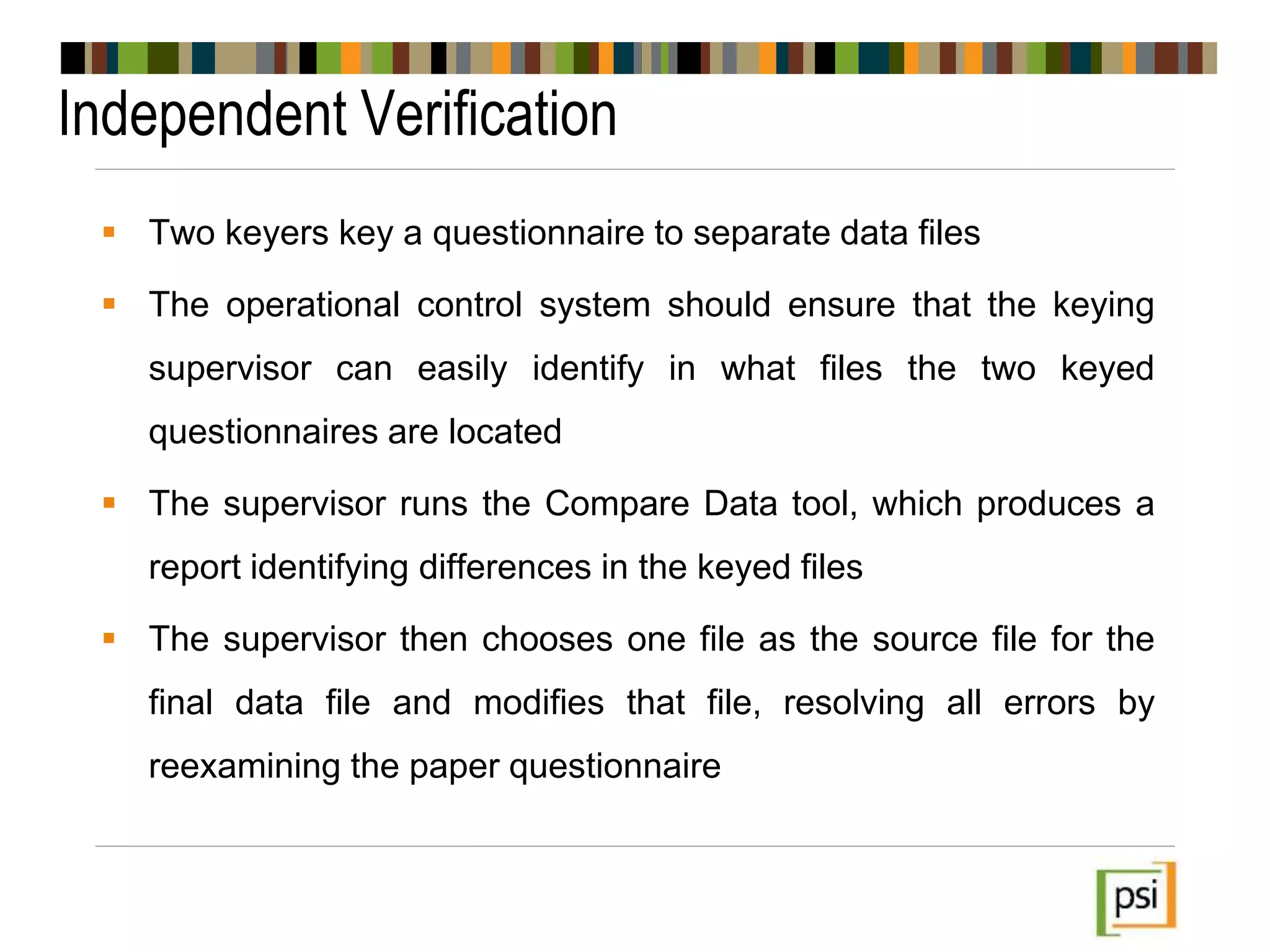 Independent Verification
 Two keyers key a questionnaire to separate data files
 The operational control system should ensure that the keying
supervisor can easily identify in what files the two keyed
questionnaires are located
 The supervisor runs the Compare Data tool, which produces a
report identifying differences in the keyed files
 The supervisor then chooses one file as the source file for the
final data file and modifies that file, resolving all errors by
reexamining the paper questionnaire
 