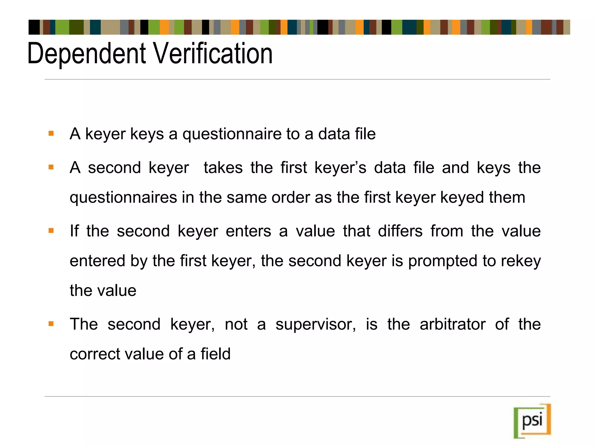 Dependent Verification
 A keyer keys a questionnaire to a data file
 A second keyer takes the first keyer’s data file and keys the
questionnaires in the same order as the first keyer keyed them
 If the second keyer enters a value that differs from the value
entered by the first keyer, the second keyer is prompted to rekey
the value
 The second keyer, not a supervisor, is the arbitrator of the
correct value of a field
 