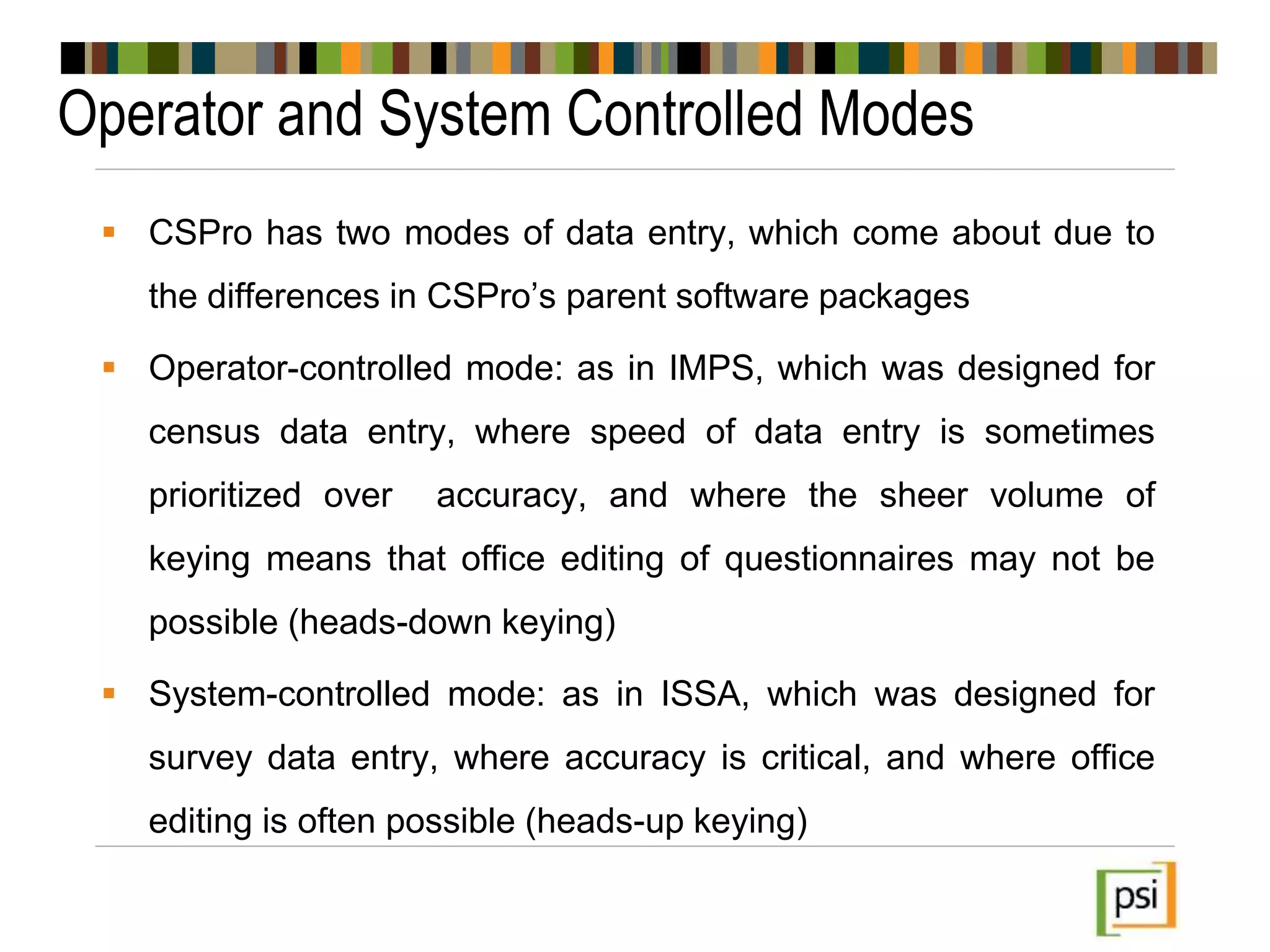 Operator and System Controlled Modes
 CSPro has two modes of data entry, which come about due to
the differences in CSPro’s parent software packages
 Operator-controlled mode: as in IMPS, which was designed for
census data entry, where speed of data entry is sometimes
prioritized over accuracy, and where the sheer volume of
keying means that office editing of questionnaires may not be
possible (heads-down keying)
 System-controlled mode: as in ISSA, which was designed for
survey data entry, where accuracy is critical, and where office
editing is often possible (heads-up keying)
 