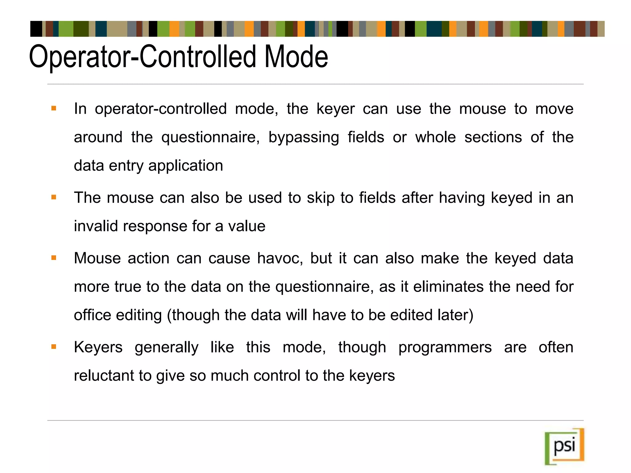 Operator-Controlled Mode
 In operator-controlled mode, the keyer can use the mouse to move
around the questionnaire, bypassing fields or whole sections of the
data entry application
 The mouse can also be used to skip to fields after having keyed in an
invalid response for a value
 Mouse action can cause havoc, but it can also make the keyed data
more true to the data on the questionnaire, as it eliminates the need for
office editing (though the data will have to be edited later)
 Keyers generally like this mode, though programmers are often
reluctant to give so much control to the keyers
 