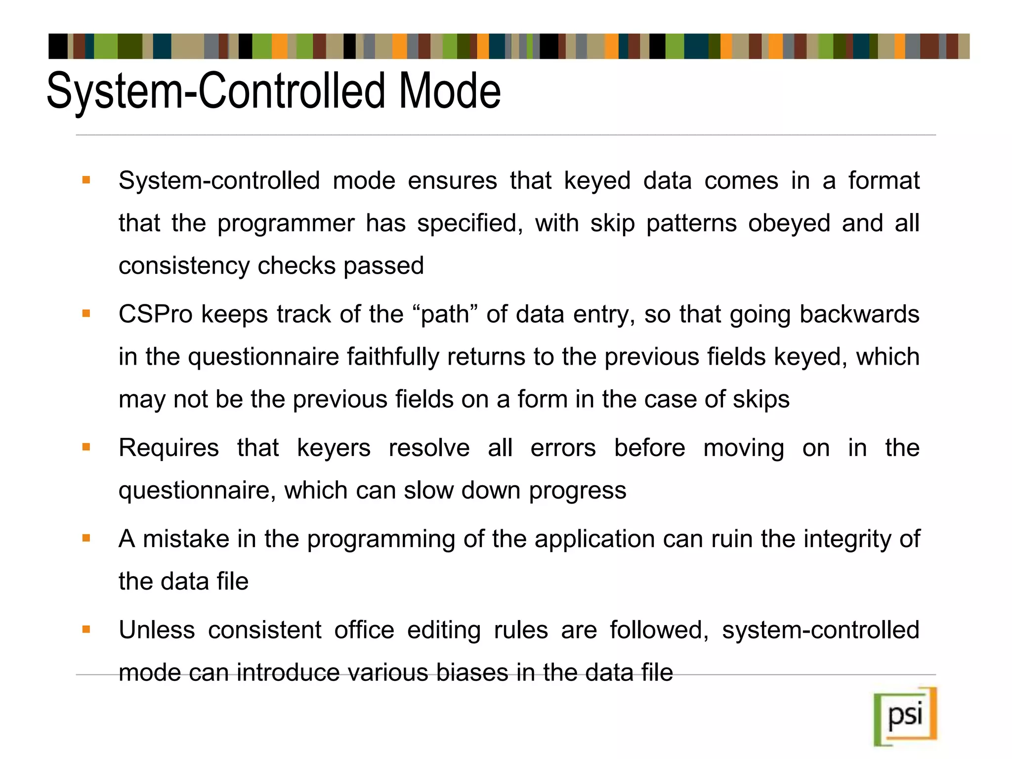 System-Controlled Mode
 System-controlled mode ensures that keyed data comes in a format
that the programmer has specified, with skip patterns obeyed and all
consistency checks passed
 CSPro keeps track of the “path” of data entry, so that going backwards
in the questionnaire faithfully returns to the previous fields keyed, which
may not be the previous fields on a form in the case of skips
 Requires that keyers resolve all errors before moving on in the
questionnaire, which can slow down progress
 A mistake in the programming of the application can ruin the integrity of
the data file
 Unless consistent office editing rules are followed, system-controlled
mode can introduce various biases in the data file
 
