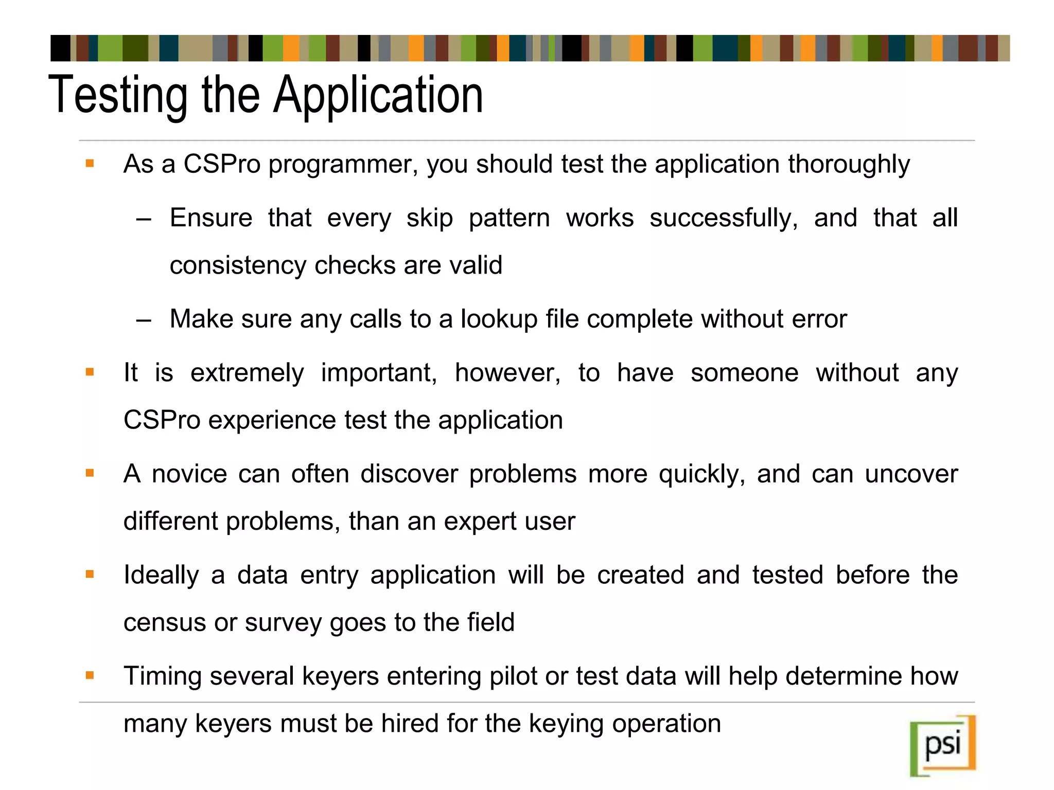 Testing the Application
 As a CSPro programmer, you should test the application thoroughly
– Ensure that every skip pattern works successfully, and that all
consistency checks are valid
– Make sure any calls to a lookup file complete without error
 It is extremely important, however, to have someone without any
CSPro experience test the application
 A novice can often discover problems more quickly, and can uncover
different problems, than an expert user
 Ideally a data entry application will be created and tested before the
census or survey goes to the field
 Timing several keyers entering pilot or test data will help determine how
many keyers must be hired for the keying operation
 
