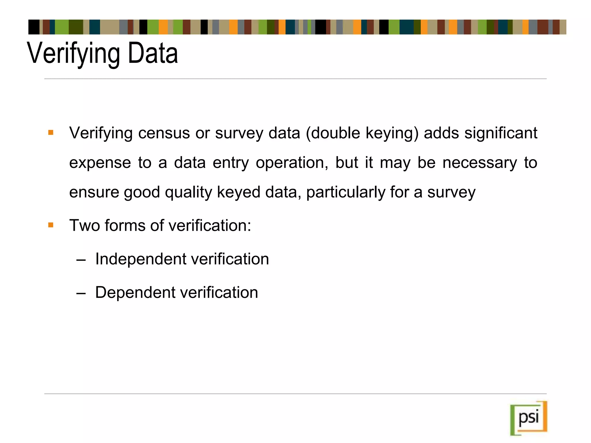 Verifying Data
 Verifying census or survey data (double keying) adds significant
expense to a data entry operation, but it may be necessary to
ensure good quality keyed data, particularly for a survey
 Two forms of verification:
– Independent verification
– Dependent verification
 