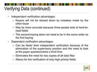 Verifying Data (continued)
 Independent verification advantages:
– Keyers will not be slowed down by mistakes made by the
other keyer
– May be more accurate because three people look at hard-to-
read fields
– The second keying does not need to be in the same order as
the first keying
 Dependent verification advantages:
– Can be faster than independent verification because of the
elimination of the supervisory position and the need to look
at the paper questionnaires a third time
– Eliminates the need for two copies of all data files
– Allows for the verification of only high priority fields
 
