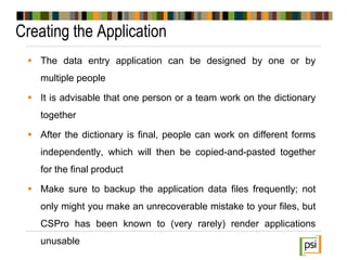 Creating the Application
 The data entry application can be designed by one or by
multiple people
 It is advisable that one person or a team work on the dictionary
together
 After the dictionary is final, people can work on different forms
independently, which will then be copied-and-pasted together
for the final product
 Make sure to backup the application data files frequently; not
only might you make an unrecoverable mistake to your files, but
CSPro has been known to (very rarely) render applications
unusable
 