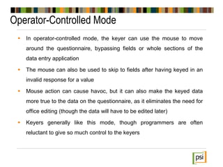 Operator-Controlled Mode
 In operator-controlled mode, the keyer can use the mouse to move
around the questionnaire, bypassing fields or whole sections of the
data entry application
 The mouse can also be used to skip to fields after having keyed in an
invalid response for a value
 Mouse action can cause havoc, but it can also make the keyed data
more true to the data on the questionnaire, as it eliminates the need for
office editing (though the data will have to be edited later)
 Keyers generally like this mode, though programmers are often
reluctant to give so much control to the keyers
 