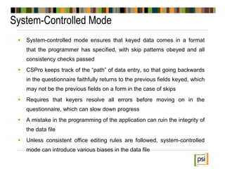 System-Controlled Mode
 System-controlled mode ensures that keyed data comes in a format
that the programmer has specified, with skip patterns obeyed and all
consistency checks passed
 CSPro keeps track of the “path” of data entry, so that going backwards
in the questionnaire faithfully returns to the previous fields keyed, which
may not be the previous fields on a form in the case of skips
 Requires that keyers resolve all errors before moving on in the
questionnaire, which can slow down progress
 A mistake in the programming of the application can ruin the integrity of
the data file
 Unless consistent office editing rules are followed, system-controlled
mode can introduce various biases in the data file
 