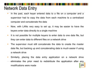 Network Data Entry
 In the past, each keyer entered data to a file on a computer and a
supervisor had to copy the data from each machine to a centralized
computer and concatenate the data
 Now, with LANs very easy to set up, it may be easier to have the
keyers enter data directly to a single machine
 It is not possible for multiple keyers to enter data to one data file, but
they can enter data to different files on a network drive
 The supervisor must still concatenate the data to create the master
data file, but backing up and concatenating data is much easier if using
a network drive
 Similarly, placing the data entry application on a network drive
eliminates the prior need to redistribute the application after any
modifications were made
 