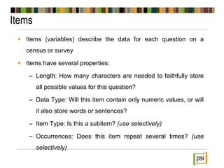 Items
 Items (variables) describe the data for each question on a
census or survey
 Items have several properties:
– Length: How many characters are needed to faithfully store
all possible values for this question?
– Data Type: Will this item contain only numeric values, or will
it also store words or sentences?
– Item Type: Is this a subitem? (use selectively)
– Occurrences: Does this item repeat several times? (use
selectively)
 