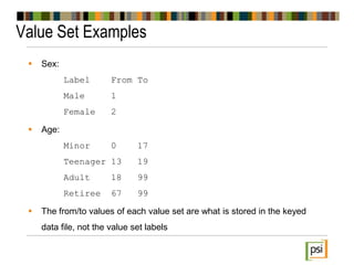 Value Set Examples
 Sex:
Label From To
Male 1
Female 2
 Age:
Minor 0 17
Teenager 13 19
Adult 18 99
Retiree 67 99
 The from/to values of each value set are what is stored in the keyed
data file, not the value set labels
 