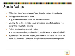 Special Values
 CSPro has three “special values” that describe certain kinds of data
 Not Applicable: the item is blank
(e.g., date of menarche would not be asked of men)
 Missing: the codebook had a value for missing (or not stated) and you
assign this value to be missing
 Default: the item has an invalid value
(e.g., your program logic assigned a three-digit value to a two-digit field)
 By default CSPro ensures that keyed data fits in the value set and is not
blank, but if desired CSPro can accept blank data or out of range data
 
