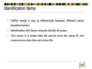 Identification Items
 CSPro needs a way to differentiate between different cases
(questionnaires)
 Identification (ID) items uniquely identify all cases
 Two cases in a single data file cannot have the same ID, but
cases across data files can share IDs
 