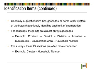 Identification Items (continued)
 Generally a questionnaire has geocodes or some other system
of attributes that uniquely identifies each unit of enumeration
 For censuses, these IDs are almost always geocodes
– Example: Province – District – Division – Location –
Sublocation – Enumeration Area – Household Number
 For surveys, these ID sections are often more condensed
– Example: Cluster – Household Number
 