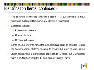 Identification Items (continued)
 It is common for the “identification section” of a questionnaire to have
questions that do not help uniquely identify a household
 Examples include:
– Enumerator number
– Household type
– Urban/rural status
 Some people prefer to make the ID section as small as possible, to pick
the fewest number of items possible to ensure that each case is unique
 Other people take a more liberal approach to ID fields, but CSPro does
have a limit to how long the ID field can be (length: 127)
 