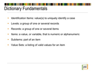 Dictionary Fundamentals
 Identification Items: value(s) to uniquely identify a case
 Levels: a group of one or several records
 Records: a group of one or several items
 Items: a value, or variable, that is numeric or alphanumeric
 Subitems: part of an item
 Value Sets: a listing of valid values for an item
 
