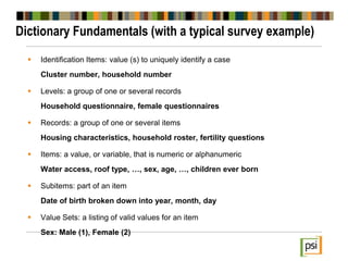 Dictionary Fundamentals (with a typical survey example)
 Identification Items: value (s) to uniquely identify a case
Cluster number, household number
 Levels: a group of one or several records
Household questionnaire, female questionnaires
 Records: a group of one or several items
Housing characteristics, household roster, fertility questions
 Items: a value, or variable, that is numeric or alphanumeric
Water access, roof type, …, sex, age, …, children ever born
 Subitems: part of an item
Date of birth broken down into year, month, day
 Value Sets: a listing of valid values for an item
Sex: Male (1), Female (2)
 