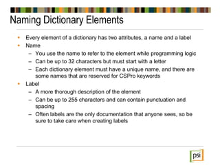 Naming Dictionary Elements
 Every element of a dictionary has two attributes, a name and a label
 Name
– You use the name to refer to the element while programming logic
– Can be up to 32 characters but must start with a letter
– Each dictionary element must have a unique name, and there are
some names that are reserved for CSPro keywords
 Label
– A more thorough description of the element
– Can be up to 255 characters and can contain punctuation and
spacing
– Often labels are the only documentation that anyone sees, so be
sure to take care when creating labels
 