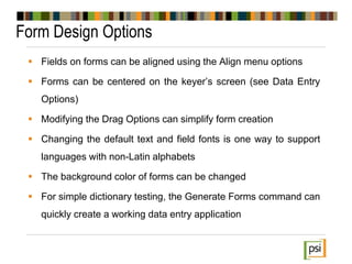 Form Design Options
 Fields on forms can be aligned using the Align menu options
 Forms can be centered on the keyer’s screen (see Data Entry
Options)
 Modifying the Drag Options can simplify form creation
 Changing the default text and field fonts is one way to support
languages with non-Latin alphabets
 The background color of forms can be changed
 For simple dictionary testing, the Generate Forms command can
quickly create a working data entry application
 