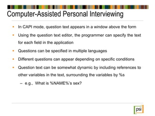 Computer-Assisted Personal Interviewing
 In CAPI mode, question text appears in a window above the form
 Using the question text editor, the programmer can specify the text
for each field in the application
 Questions can be specified in multiple languages
 Different questions can appear depending on specific conditions
 Question text can be somewhat dynamic by including references to
other variables in the text, surrounding the variables by %s
– e.g., What is %NAME%’s sex?
 
