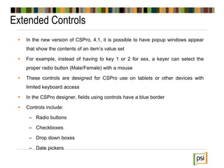 Extended Controls
 In the new version of CSPro, 4.1, it is possible to have popup windows appear
that show the contents of an item’s value set
 For example, instead of having to key 1 or 2 for sex, a keyer can select the
proper radio button (Male/Female) with a mouse
 These controls are designed for CSPro use on tablets or other devices with
limited keyboard access
 In the CSPro designer, fields using controls have a blue border
 Controls include:
– Radio buttons
– Checkboxes
– Drop down boxes
– Date pickers
 