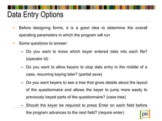 Data Entry Options
 Before designing forms, it is a good idea to determine the overall
operating parameters in which the program will run
 Some questions to answer:
– Do you want to know which keyer entered data into each file?
(operator id)
– Do you want to allow keyers to stop data entry in the middle of a
case, resuming keying later? (partial save)
– Do you want keyers to see a tree that gives details about the layout
of the questionnaire and allows the keyer to jump more easily to
previously keyed parts of the questionnaire? (case tree)
– Should the keyer be required to press Enter on each field before
the program advances to the next field? (require enter)
 