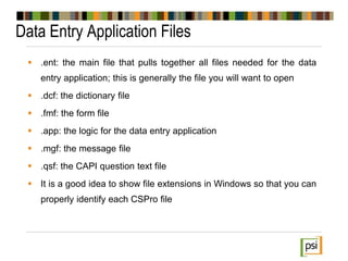 Data Entry Application Files
 .ent: the main file that pulls together all files needed for the data
entry application; this is generally the file you will want to open
 .dcf: the dictionary file
 .fmf: the form file
 .app: the logic for the data entry application
 .mgf: the message file
 .qsf: the CAPI question text file
 It is a good idea to show file extensions in Windows so that you can
properly identify each CSPro file
 