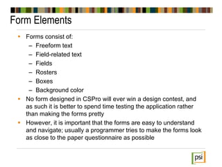 Form Elements
 Forms consist of:
– Freeform text
– Field-related text
– Fields
– Rosters
– Boxes
– Background color
 No form designed in CSPro will ever win a design contest, and
as such it is better to spend time testing the application rather
than making the forms pretty
 However, it is important that the forms are easy to understand
and navigate; usually a programmer tries to make the forms look
as close to the paper questionnaire as possible
 