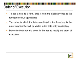 Order of Execution
 To add a field to a form, drag it from the dictionary tree to the
form (or roster, if applicable)
 The order in which the fields are listed in the form tree is the
order in which they will be visited in the data entry application
 Move the fields up and down in the tree to modify the order of
execution
 
