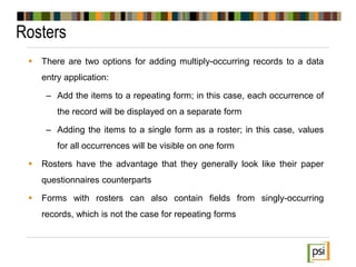 Rosters
 There are two options for adding multiply-occurring records to a data
entry application:
– Add the items to a repeating form; in this case, each occurrence of
the record will be displayed on a separate form
– Adding the items to a single form as a roster; in this case, values
for all occurrences will be visible on one form
 Rosters have the advantage that they generally look like their paper
questionnaires counterparts
 Forms with rosters can also contain fields from singly-occurring
records, which is not the case for repeating forms
 