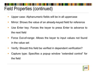 Field Properties (continued)
 Upper case: Alphanumeric fields will be in all uppercase
 Mirror: Shows the value of an already-keyed field for reference
 Use Enter key: Forces the keyer to press Enter to advance to
the next field
 Force Out-of-range: Allows the keyer to input values not found
in the value set
 Verify: Should this field be verified in dependent verification?
 Capture type: Specifies a popup window “extended control” for
the field
 