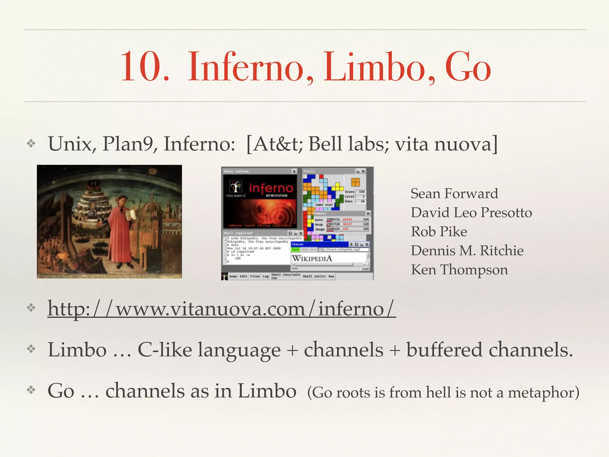 10. Inferno, Limbo, Go
❖ Unix, Plan9, Inferno: [At&t; Bell labs; vita nuova]
❖ http://www.vitanuova.com/inferno/
❖ Limbo … C-like language + channels + buffered channels.
❖ Go … channels as in Limbo (Go roots is from hell is not a metaphor)
Sean Forward
David Leo Presotto
Rob Pike
Dennis M. Ritchie
Ken Thompson
 