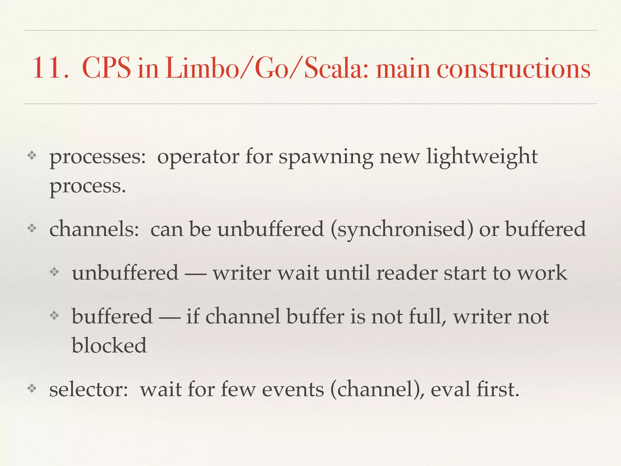 11. CPS in Limbo/Go/Scala: main constructions
❖ processes: operator for spawning new lightweight
process.
❖ channels: can be unbuffered (synchronised) or buffered
❖ unbuffered — writer wait until reader start to work
❖ buffered — if channel buffer is not full, writer not
blocked
❖ selector: wait for few events (channel), eval ﬁrst.
 