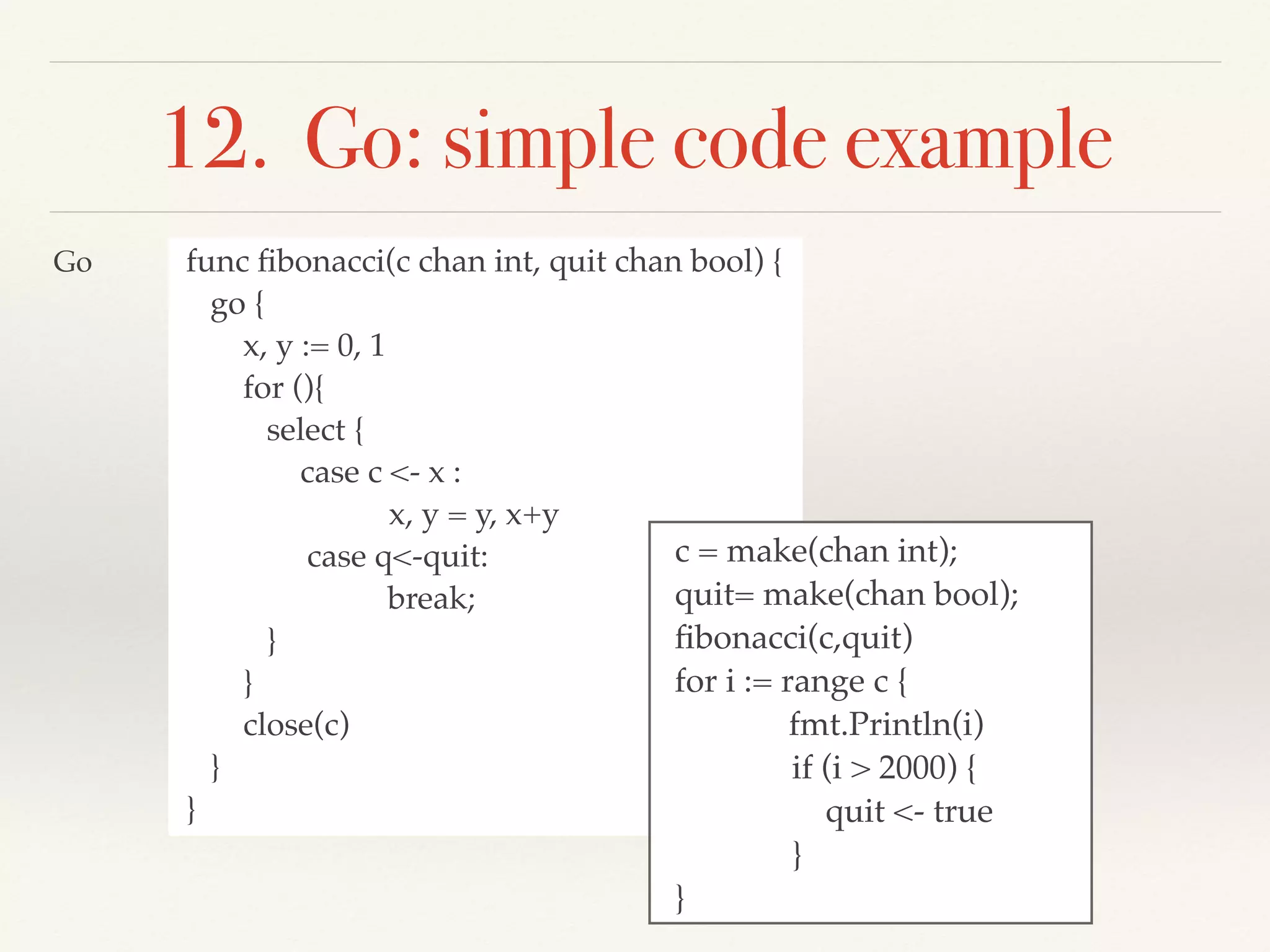 12. Go: simple code example
func ﬁbonacci(c chan int, quit chan bool) {
go {
x, y := 0, 1
for (){
select {
case c <- x :
x, y = y, x+y
case q<-quit:
break;
}
}
close(c)
}
}
c = make(chan int);
quit= make(chan bool);
ﬁbonacci(c,quit)
for i := range c {
fmt.Println(i)
if (i > 2000) {
quit <- true
}
}
Go
 