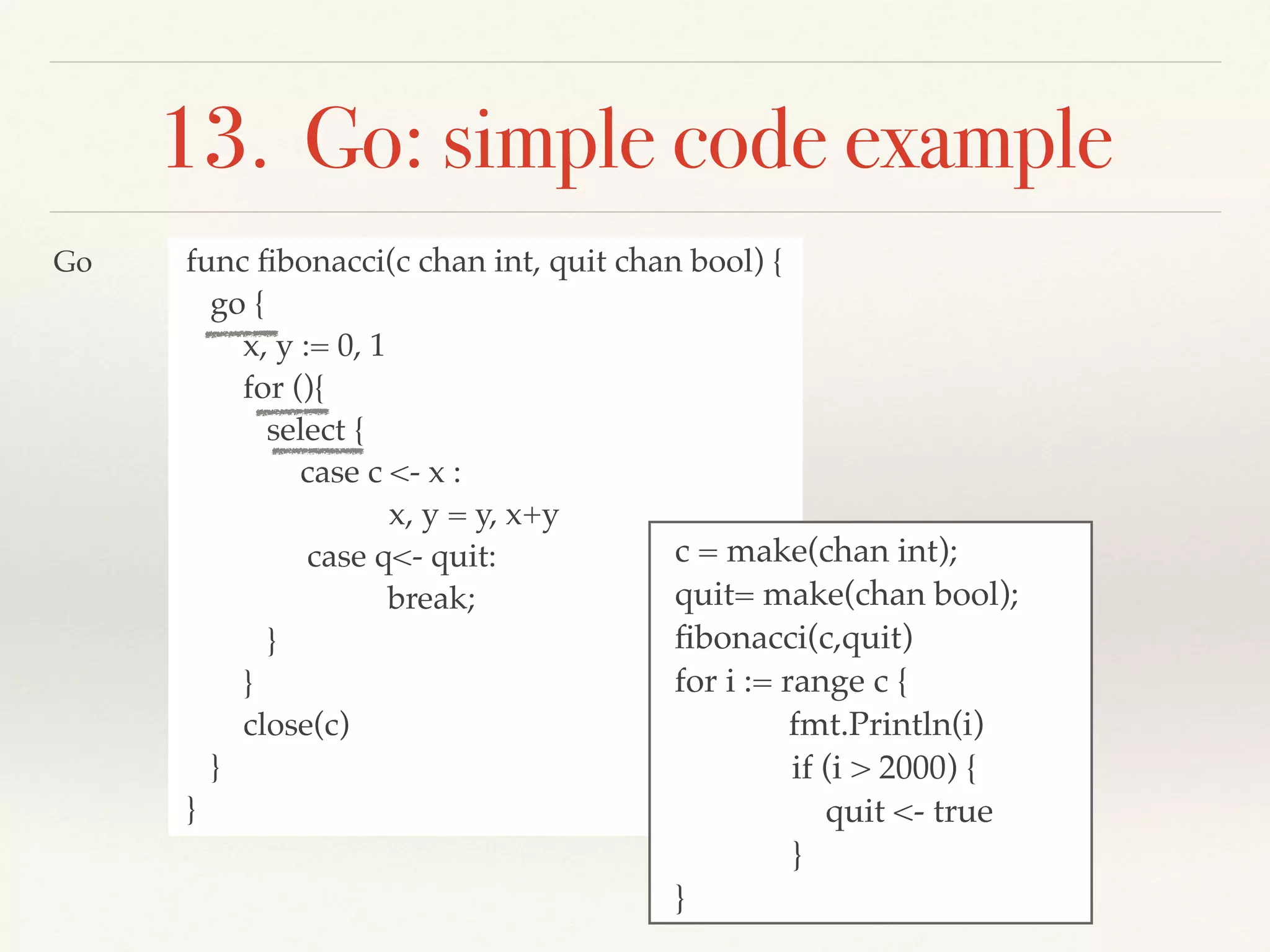 13. Go: simple code example
func ﬁbonacci(c chan int, quit chan bool) {
go {
x, y := 0, 1
for (){
select {
case c <- x :
x, y = y, x+y
case q<- quit:
break;
}
}
close(c)
}
}
c = make(chan int);
quit= make(chan bool);
ﬁbonacci(c,quit)
for i := range c {
fmt.Println(i)
if (i > 2000) {
quit <- true
}
}
Go
 