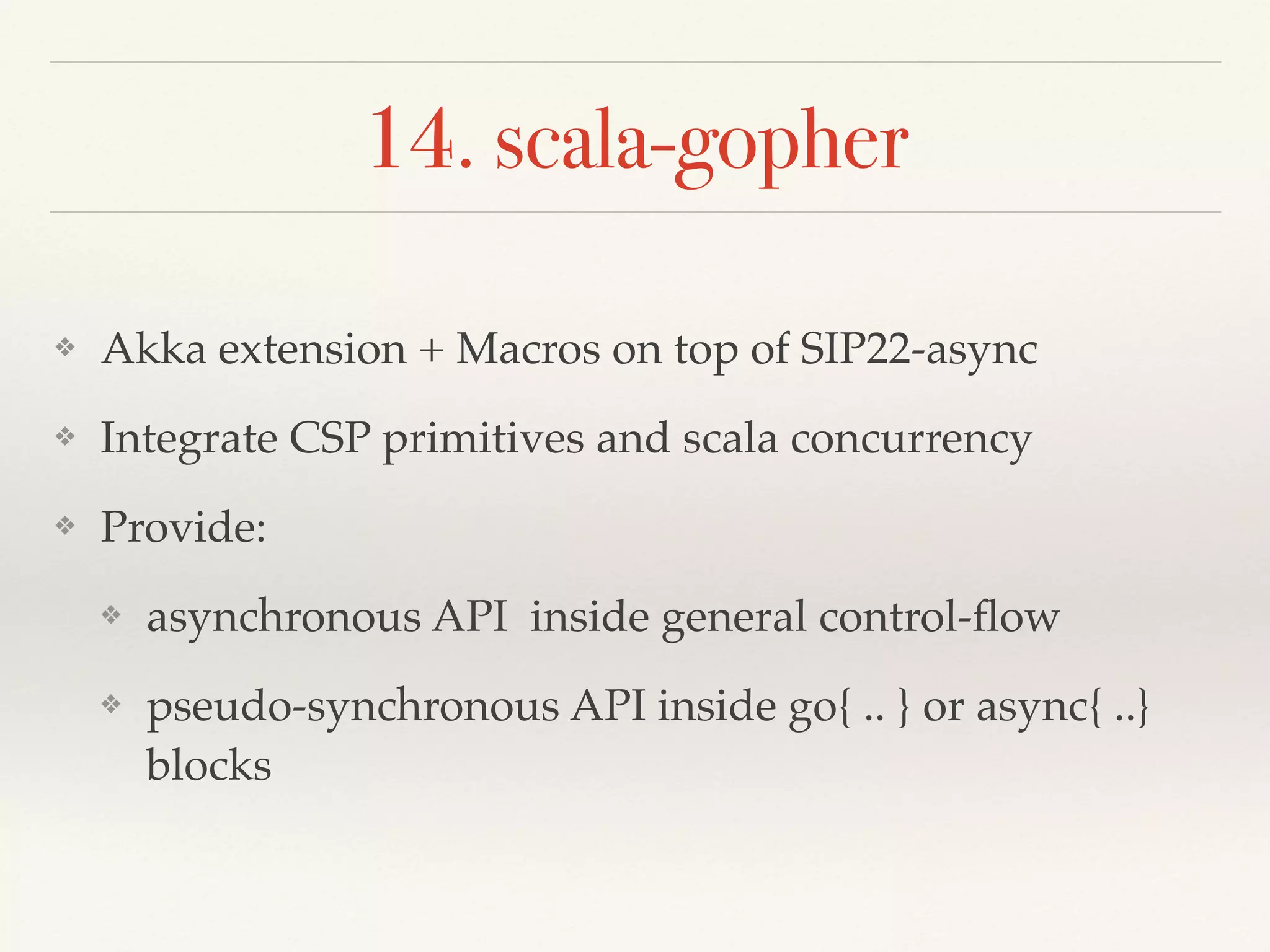 14. scala-gopher
❖ Akka extension + Macros on top of SIP22-async
❖ Integrate CSP primitives and scala concurrency
❖ Provide:
❖ asynchronous API inside general control-ﬂow
❖ pseudo-synchronous API inside go{ .. } or async{ ..}
blocks
 