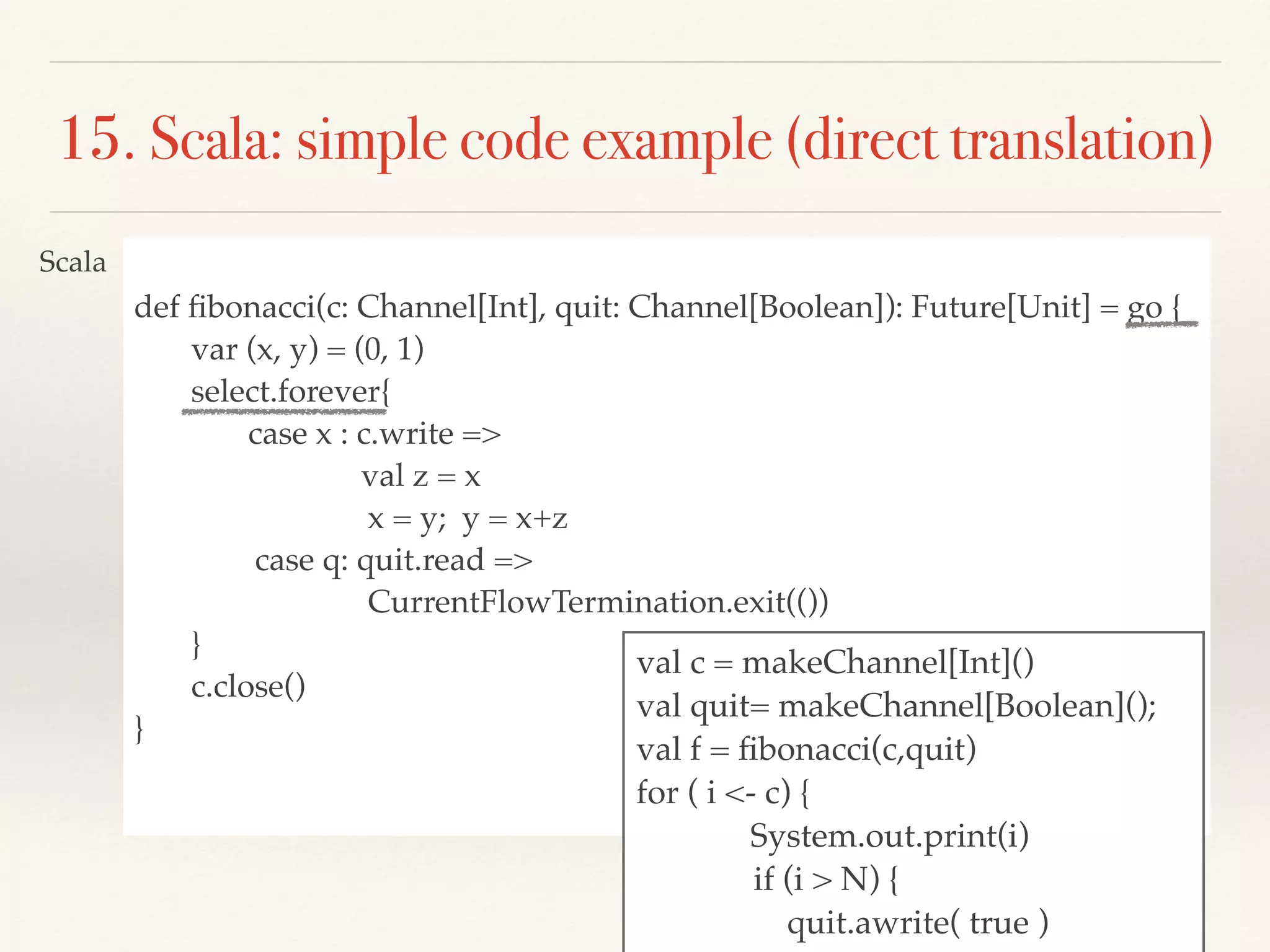 def ﬁbonacci(c: Channel[Int], quit: Channel[Boolean]): Future[Unit] = go {
var (x, y) = (0, 1)
select.forever{
case x : c.write =>
val z = x
x = y; y = x+z
case q: quit.read =>
CurrentFlowTermination.exit(())
}
c.close()
}
15. Scala: simple code example (direct translation)
val c = makeChannel[Int]()
val quit= makeChannel[Boolean]();
val f = ﬁbonacci(c,quit)
for ( i <- c) {
System.out.print(i)
if (i > N) {
quit.awrite( true )
Scala
 