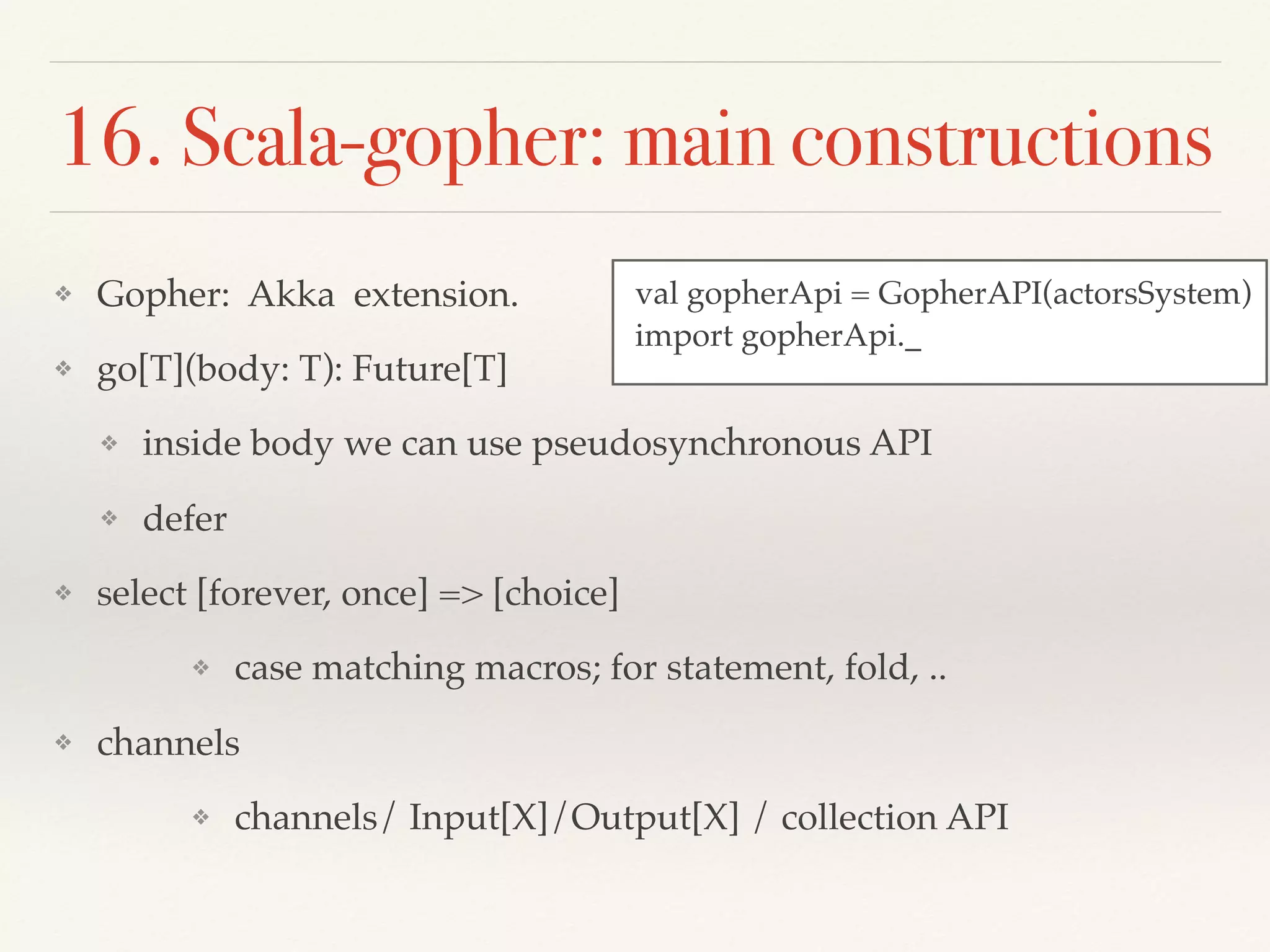 16. Scala-gopher: main constructions
❖ Gopher: Akka extension.
❖ go[T](body: T): Future[T]
❖ inside body we can use pseudosynchronous API
❖ defer
❖ select [forever, once] => [choice]
❖ case matching macros; for statement, fold, ..
❖ channels
❖ channels/ Input[X]/Output[X] / collection API
val gopherApi = GopherAPI(actorsSystem)
import gopherApi._
 