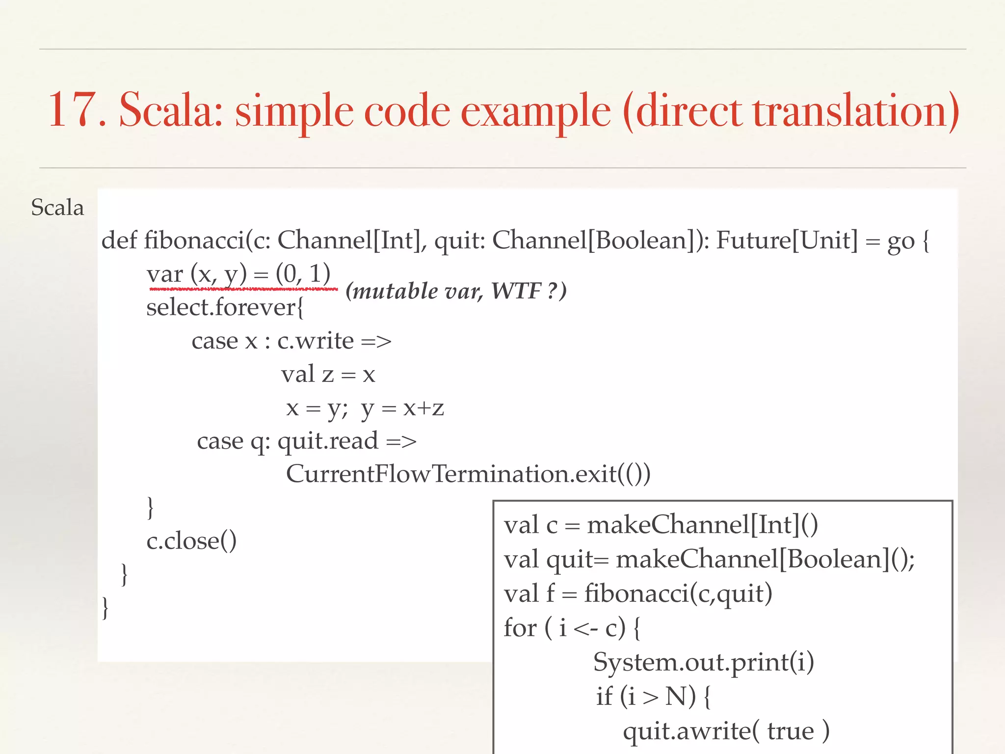 def ﬁbonacci(c: Channel[Int], quit: Channel[Boolean]): Future[Unit] = go {
var (x, y) = (0, 1)
select.forever{
case x : c.write =>
val z = x
x = y; y = x+z
case q: quit.read =>
CurrentFlowTermination.exit(())
}
c.close()
}
}
17. Scala: simple code example (direct translation)
val c = makeChannel[Int]()
val quit= makeChannel[Boolean]();
val f = ﬁbonacci(c,quit)
for ( i <- c) {
System.out.print(i)
if (i > N) {
quit.awrite( true )
Scala
(mutable var, WTF ?)
 